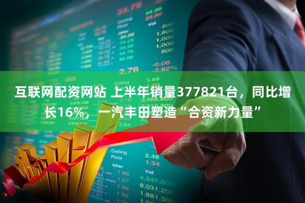 互联网配资网站 上半年销量377821台，同比增长16%，一汽丰田塑造“合资新力量”