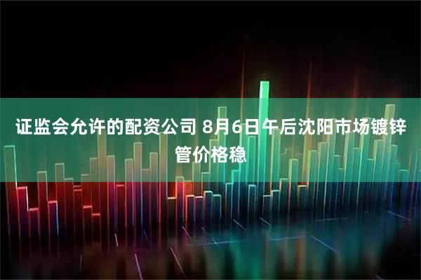 证监会允许的配资公司 8月6日午后沈阳市场镀锌管价格稳