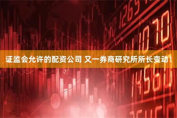 证监会允许的配资公司 又一券商研究所所长变动！
