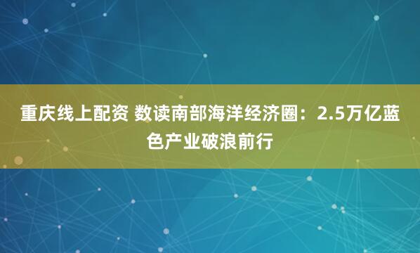 重庆线上配资 数读南部海洋经济圈：2.5万亿蓝色产业破浪前行