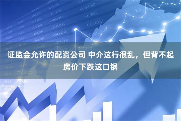 证监会允许的配资公司 中介这行很乱，但背不起房价下跌这口锅