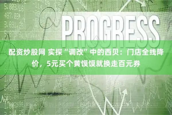 配资炒股网 实探“调改”中的西贝：门店全线降价，5元买个黄馍馍就换走百元券