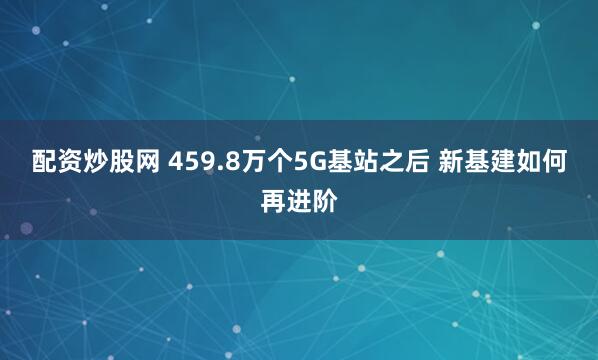 配资炒股网 459.8万个5G基站之后 新基建如何再进阶