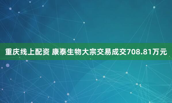 重庆线上配资 康泰生物大宗交易成交708.81万元