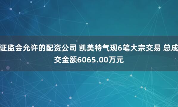 证监会允许的配资公司 凯美特气现6笔大宗交易 总成交金额6065.00万元