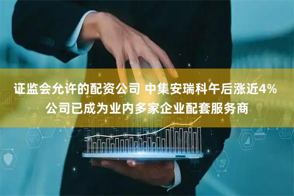 证监会允许的配资公司 中集安瑞科午后涨近4% 公司已成为业内多家企业配套服务商